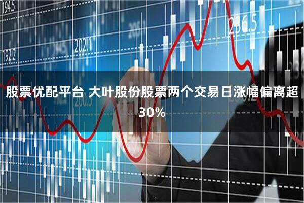 股票优配平台 大叶股份股票两个交易日涨幅偏离超30%